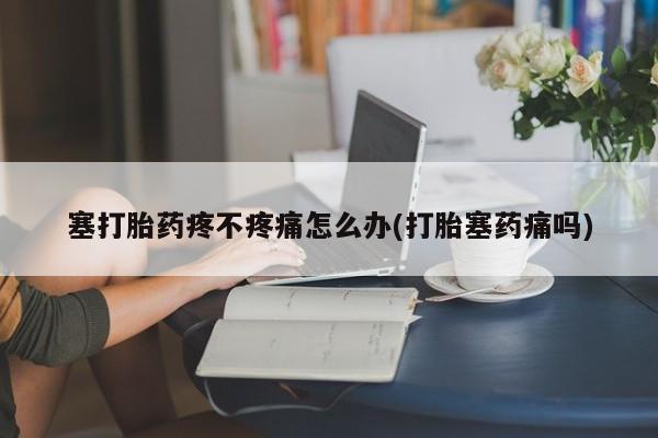 打胎药在线购买方式塞打胎药疼不疼痛怎么办(打胎塞药痛吗)
