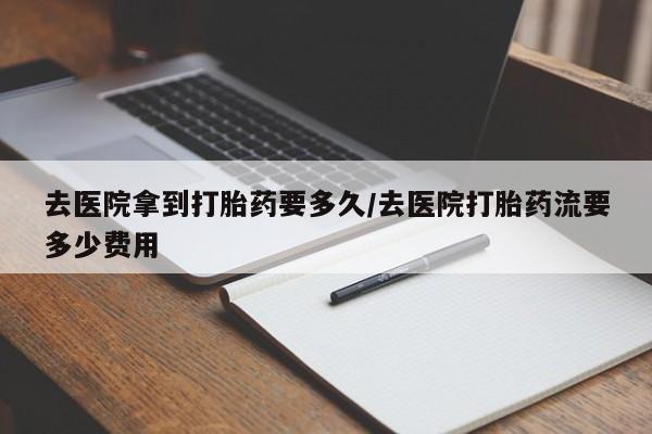 打胎药在线购买方式去医院拿到打胎药要多久/去医院打胎药流要多少费用