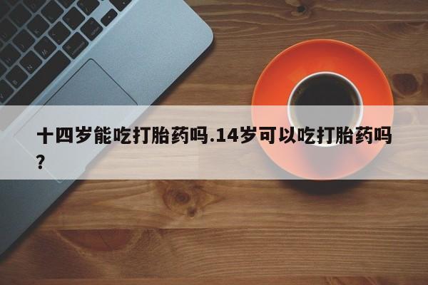 打胎药在线购买方式十四岁能吃打胎药吗.14岁可以吃打胎药吗？