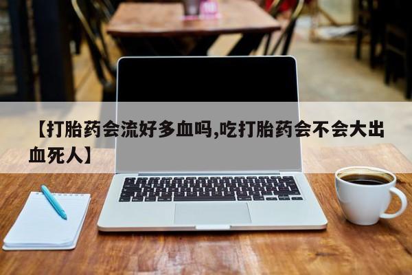 打胎药在线购买方式【打胎药会流好多血吗,吃打胎药会不会大出血死人】