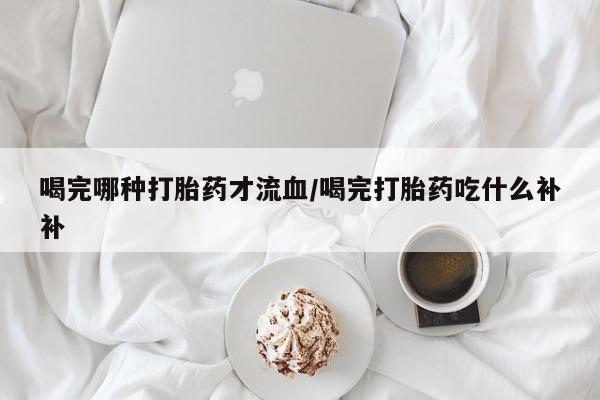 打胎药在线购买方式喝完哪种打胎药才流血/喝完打胎药吃什么补补