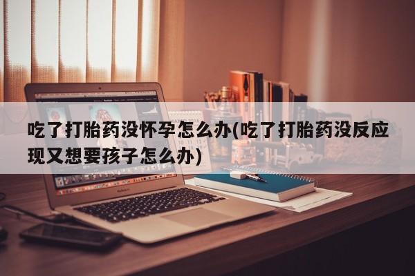 打胎药在线购买方式吃了打胎药没怀孕怎么办(吃了打胎药没反应现又想要孩子怎么办)