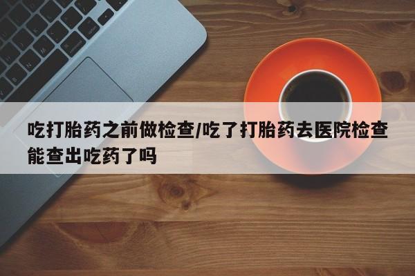 打胎药在线购买方式吃打胎药之前做检查/吃了打胎药去医院检查能查出吃药了吗