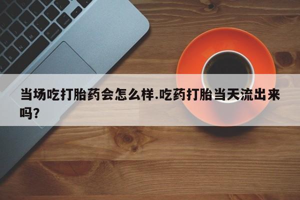 打胎药在线购买方式当场吃打胎药会怎么样.吃药打胎当天流出来吗？