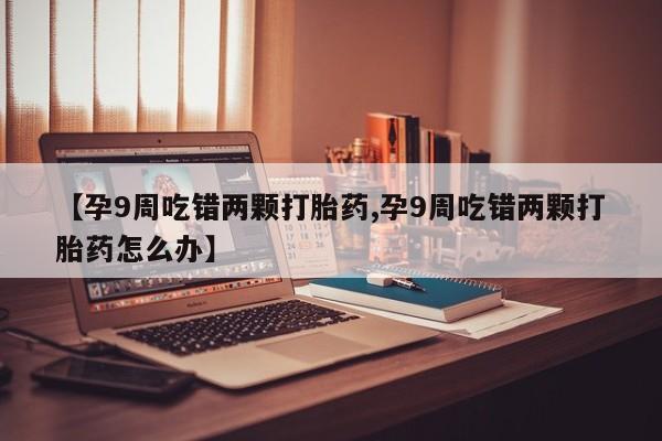 打胎药在线购买方式【孕9周吃错两颗打胎药,孕9周吃错两颗打胎药怎么办】
