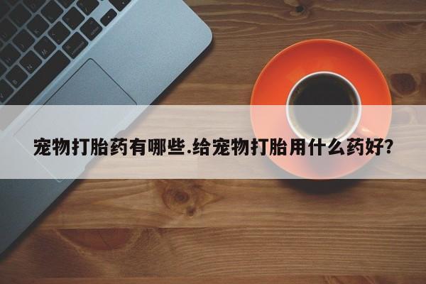打胎药在线购买方式宠物打胎药有哪些.给宠物打胎用什么药好？