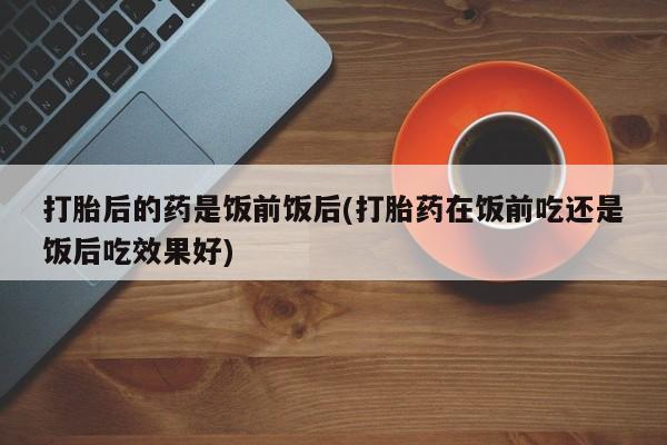 打胎药在线购买方式打胎后的药是饭前饭后(打胎药在饭前吃还是饭后吃效果好)