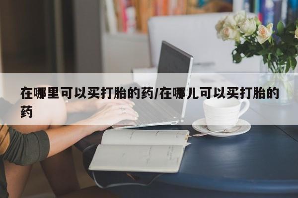 打胎药在线购买方式在哪里可以买打胎的药/在哪儿可以买打胎的药