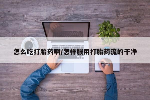 打胎药在线购买方式怎么吃打胎药啊/怎样服用打胎药流的干净