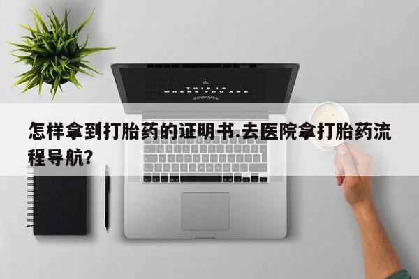 打胎药在线购买方式怎样拿到打胎药的证明书.去医院拿打胎药流程导航？