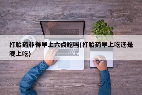 打胎药在线购买方式打胎药非得早上六点吃吗(打胎药早上吃还是晚上吃)