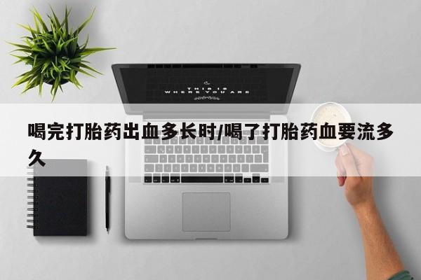 打胎药在线购买方式喝完打胎药出血多长时/喝了打胎药血要流多久