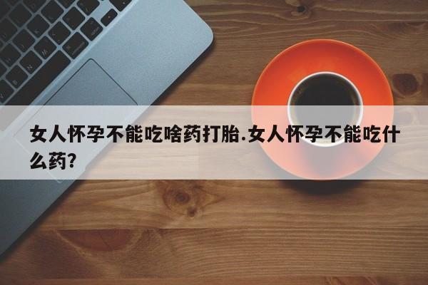 打胎药在线购买方式女人怀孕不能吃啥药打胎.女人怀孕不能吃什么药？