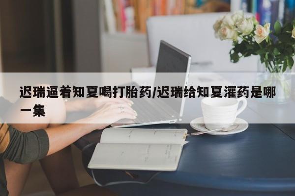 打胎药在线购买方式迟瑞逼着知夏喝打胎药/迟瑞给知夏灌药是哪一集
