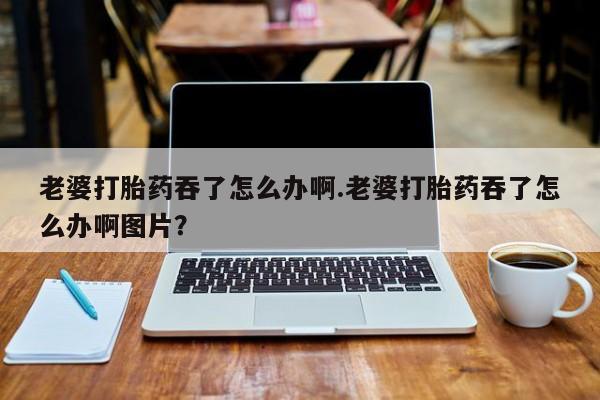 打胎药在线购买方式老婆打胎药吞了怎么办啊.老婆打胎药吞了怎么办啊图片？