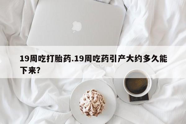 打胎药在线购买方式19周吃打胎药.19周吃药引产大约多久能下来？