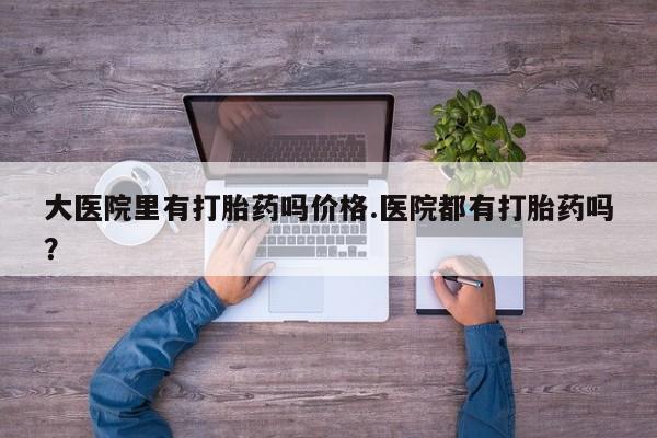 打胎药在线购买方式大医院里有打胎药吗价格.医院都有打胎药吗？