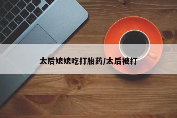 打胎药在线购买方式太后娘娘吃打胎药/太后被打
