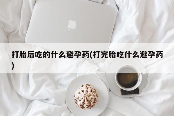打胎药在线购买方式打胎后吃的什么避孕药(打完胎吃什么避孕药)