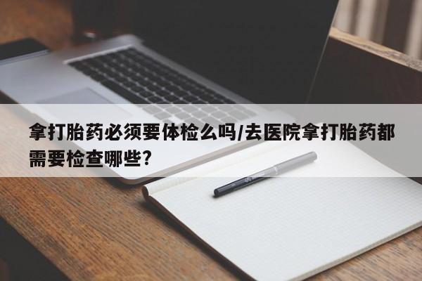打胎药在线购买方式拿打胎药必须要体检么吗/去医院拿打胎药都需要检查哪些?