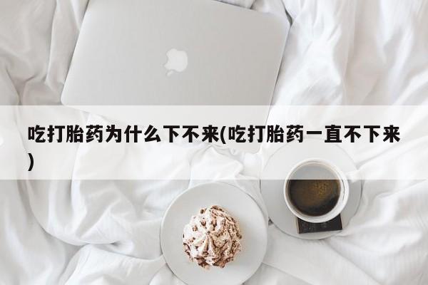 打胎药在线购买方式吃打胎药为什么下不来(吃打胎药一直不下来)