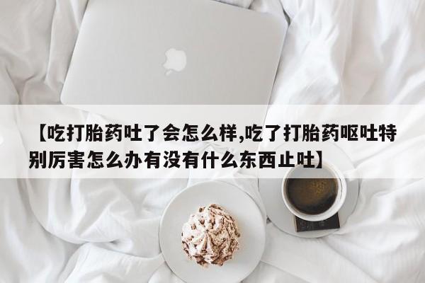 打胎药在线购买方式【吃打胎药吐了会怎么样,吃了打胎药呕吐特别厉害怎么办有没有什么东西止吐】