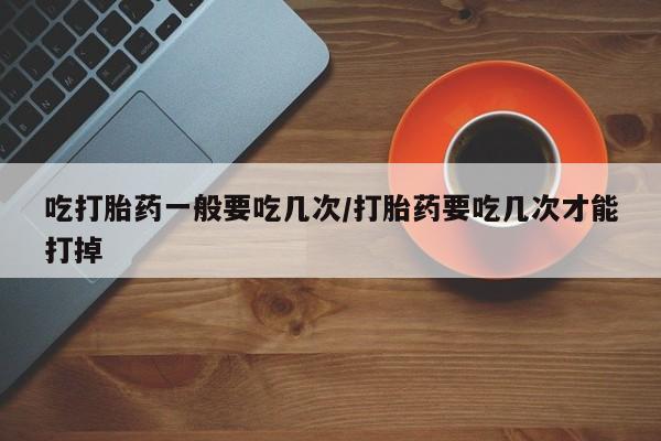 打胎药在线购买方式吃打胎药一般要吃几次/打胎药要吃几次才能打掉