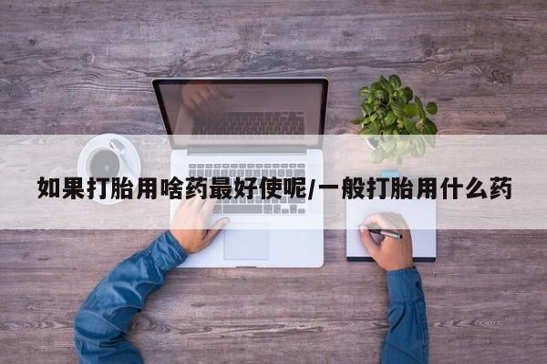 打胎药在线购买方式如果打胎用啥药最好使呢/一般打胎用什么药
