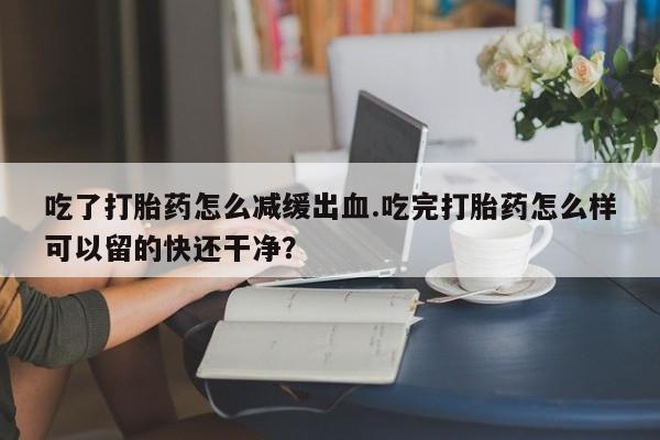 打胎药在线购买方式吃了打胎药怎么减缓出血.吃完打胎药怎么样可以留的快还干净？