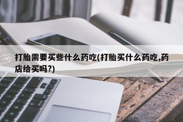 打胎药在线购买方式打胎需要买些什么药吃(打胎买什么药吃,药店给买吗?)