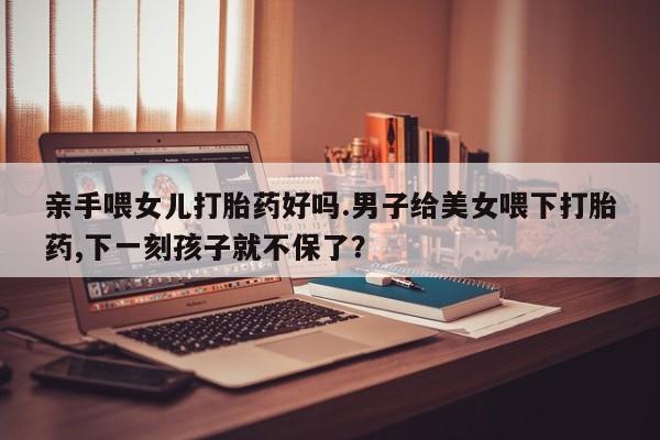 打胎药在线购买方式亲手喂女儿打胎药好吗.男子给美女喂下打胎药,下一刻孩子就不保了？