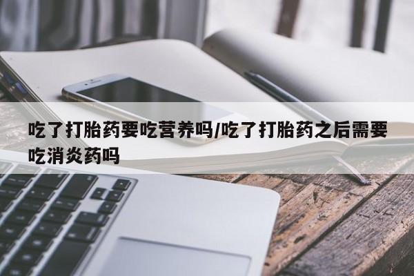 打胎药在线购买方式吃了打胎药要吃营养吗/吃了打胎药之后需要吃消炎药吗