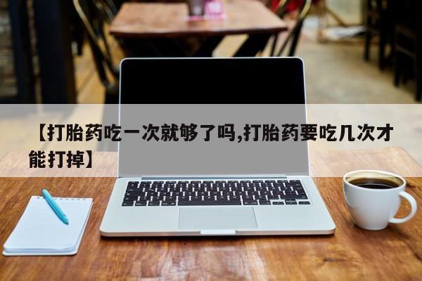 打胎药在线购买方式【打胎药吃一次就够了吗,打胎药要吃几次才能打掉】