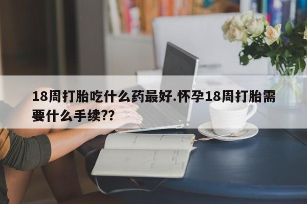 打胎药在线购买方式18周打胎吃什么药最好.怀孕18周打胎需要什么手续??