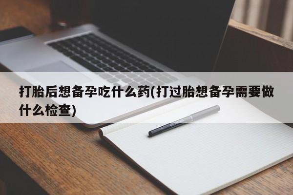 打胎药在线购买方式打胎后想备孕吃什么药(打过胎想备孕需要做什么检查)