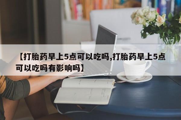 打胎药在线购买方式【打胎药早上5点可以吃吗,打胎药早上5点可以吃吗有影响吗】