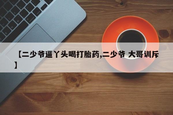 打胎药在线购买方式【二少爷逼丫头喝打胎药,二少爷 大哥训斥】