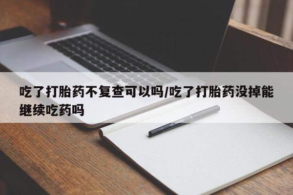 打胎药在线购买方式吃了打胎药不复查可以吗/吃了打胎药没掉能继续吃药吗