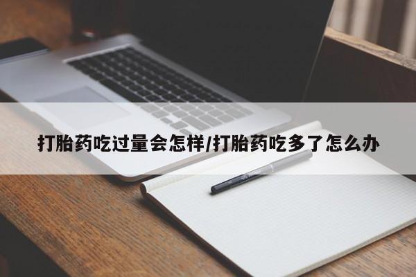 打胎药在线购买方式打胎药吃过量会怎样/打胎药吃多了怎么办