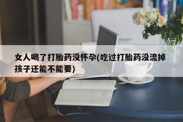 打胎药在线购买方式女人喝了打胎药没怀孕(吃过打胎药没流掉 孩子还能不能要)