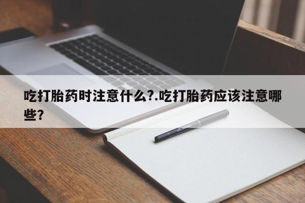 打胎药在线购买方式吃打胎药时注意什么?.吃打胎药应该注意哪些?