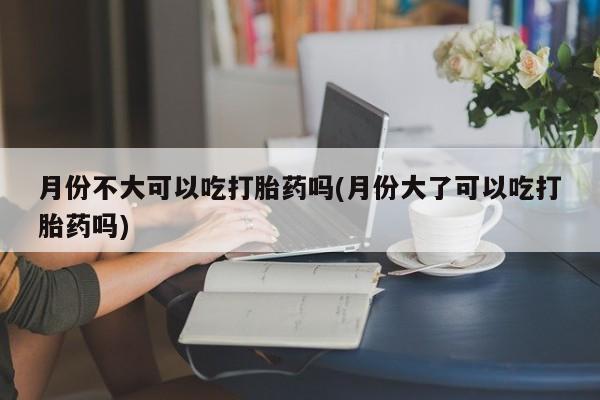 打胎药在线购买方式月份不大可以吃打胎药吗(月份大了可以吃打胎药吗)