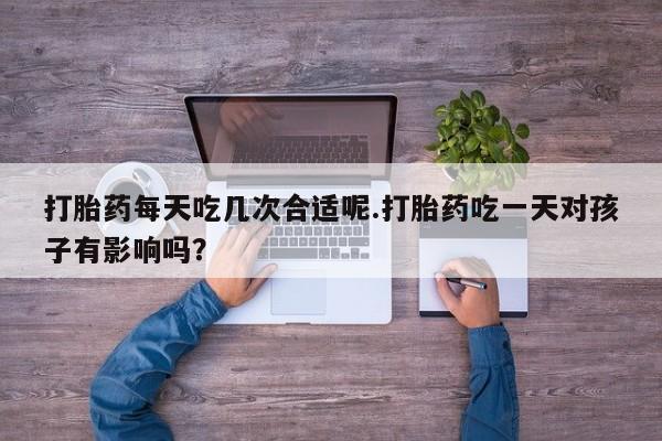 打胎药在线购买方式打胎药每天吃几次合适呢.打胎药吃一天对孩子有影响吗？